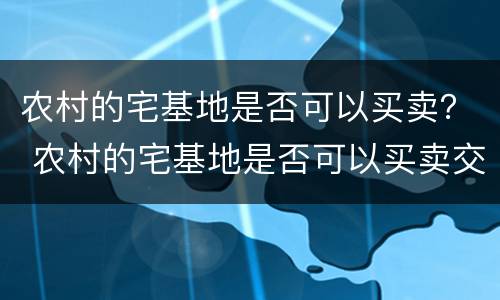 农村的宅基地是否可以买卖？ 农村的宅基地是否可以买卖交易