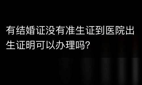 有结婚证没有准生证到医院出生证明可以办理吗？