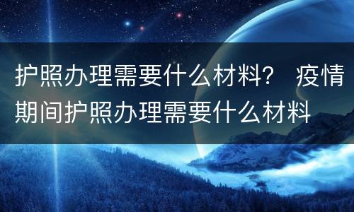 护照办理需要什么材料？ 疫情期间护照办理需要什么材料