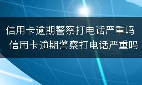 信用卡逾期警察打电话严重吗 信用卡逾期警察打电话严重吗怎么办