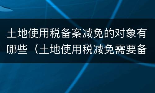 土地使用税备案减免的对象有哪些（土地使用税减免需要备案吗）