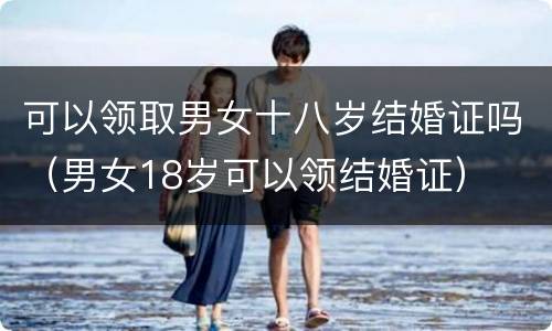 可以领取男女十八岁结婚证吗（男女18岁可以领结婚证）