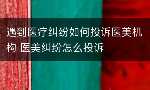 遇到医疗纠纷如何投诉医美机构 医美纠纷怎么投诉