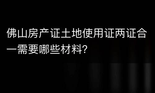 佛山房产证土地使用证两证合一需要哪些材料？