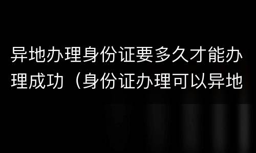 异地办理身份证要多久才能办理成功（身份证办理可以异地办理大概需要多久）