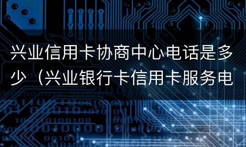 兴业信用卡协商中心电话是多少（兴业银行卡信用卡服务电话）