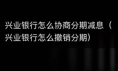 兴业银行怎么协商分期减息（兴业银行怎么撤销分期）