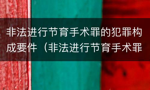 非法进行节育手术罪的犯罪构成要件（非法进行节育手术罪的犯罪构成要件是什么）