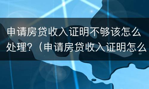 申请房贷收入证明不够该怎么处理?（申请房贷收入证明怎么开?收入不够怎么办?）