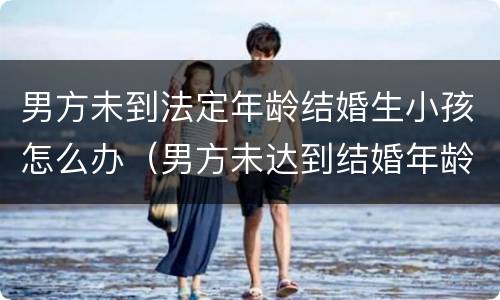 男方未到法定年龄结婚生小孩怎么办（男方未达到结婚年龄生孩子）