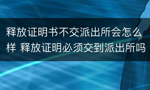 释放证明书不交派出所会怎么样 释放证明必须交到派出所吗