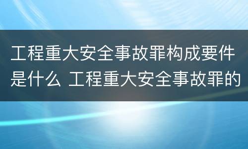 工程重大安全事故罪构成要件是什么 工程重大安全事故罪的主体是什么