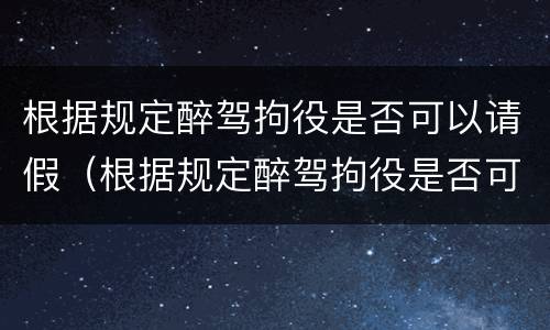 根据规定醉驾拘役是否可以请假（根据规定醉驾拘役是否可以请假一个月）