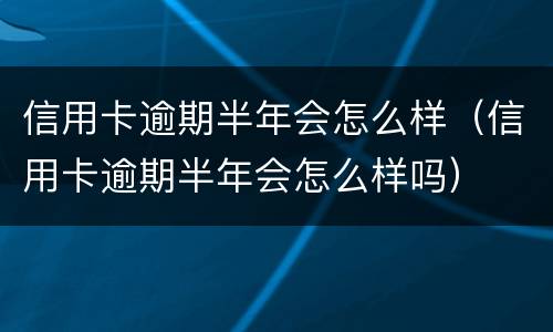 信用卡逾期半年会怎么样（信用卡逾期半年会怎么样吗）