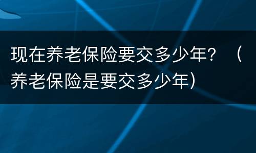 现在养老保险要交多少年？（养老保险是要交多少年）