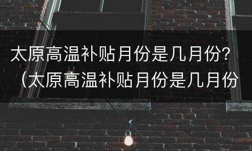 太原高温补贴月份是几月份？（太原高温补贴月份是几月份发）