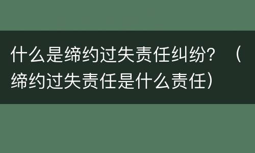 什么是缔约过失责任纠纷？（缔约过失责任是什么责任）