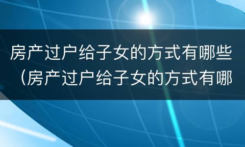 房产过户给子女的方式有哪些（房产过户给子女的方式有哪些选择）