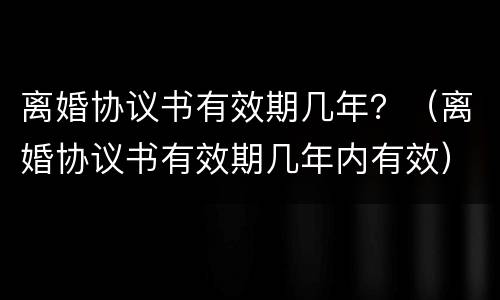 离婚协议书有效期几年？（离婚协议书有效期几年内有效）