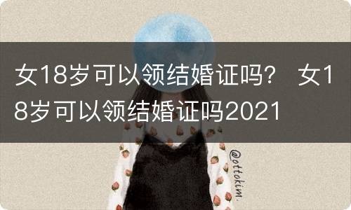 女18岁可以领结婚证吗？ 女18岁可以领结婚证吗2021