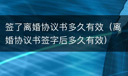 签了离婚协议书多久有效（离婚协议书签字后多久有效）