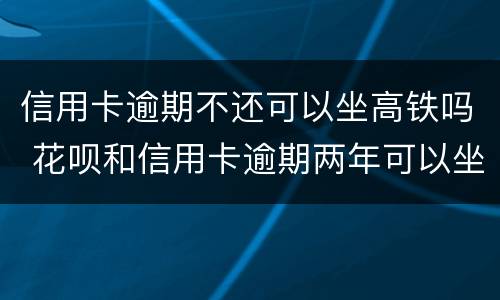 信用卡逾期不还可以坐高铁吗 花呗和信用卡逾期两年可以坐高铁吗?