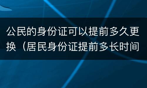 公民的身份证可以提前多久更换（居民身份证提前多长时间可以更换）