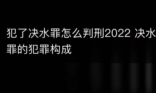 犯了决水罪怎么判刑2022 决水罪的犯罪构成