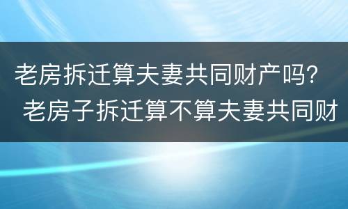 老房拆迁算夫妻共同财产吗？ 老房子拆迁算不算夫妻共同财产