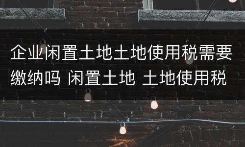 企业闲置土地土地使用税需要缴纳吗 闲置土地 土地使用税