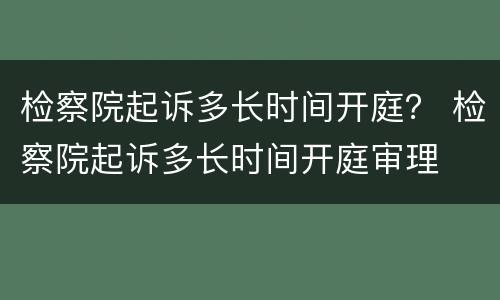 检察院起诉多长时间开庭？ 检察院起诉多长时间开庭审理