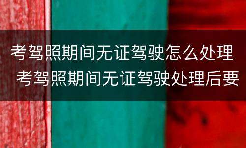 考驾照期间无证驾驶怎么处理 考驾照期间无证驾驶处理后要退档吗