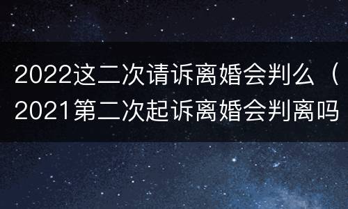 2022这二次请诉离婚会判么（2021第二次起诉离婚会判离吗）