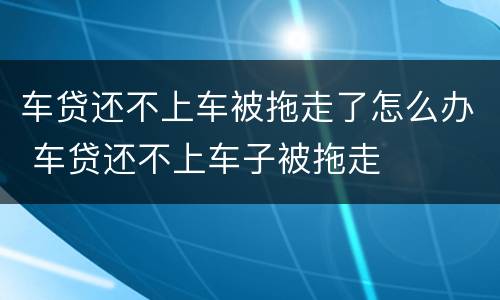 车贷还不上车被拖走了怎么办 车贷还不上车子被拖走