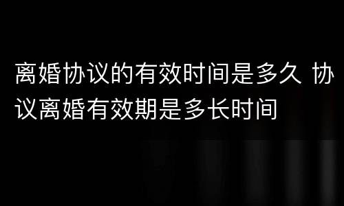 离婚协议的有效时间是多久 协议离婚有效期是多长时间