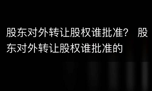 股东对外转让股权谁批准？ 股东对外转让股权谁批准的