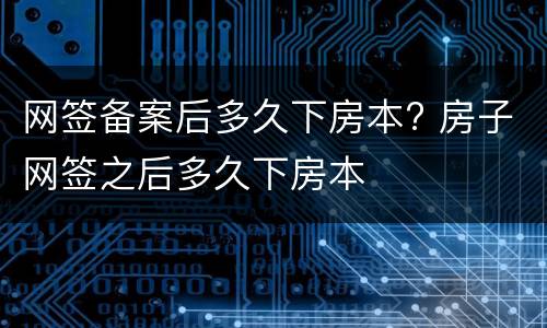 网签备案后多久下房本? 房子网签之后多久下房本