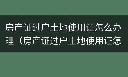 房产证过户土地使用证怎么办理（房产证过户土地使用证怎么办理手续）