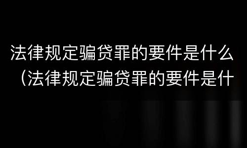 法律规定骗贷罪的要件是什么（法律规定骗贷罪的要件是什么意思）