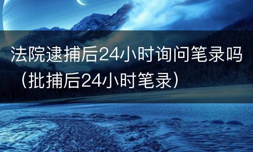 法院逮捕后24小时询问笔录吗（批捕后24小时笔录）