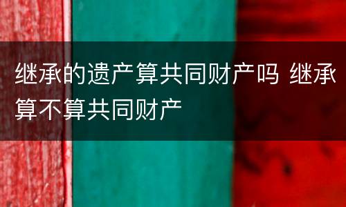 继承的遗产算共同财产吗 继承算不算共同财产