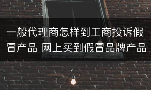 一般代理商怎样到工商投诉假冒产品 网上买到假冒品牌产品要怎么投诉到工商局