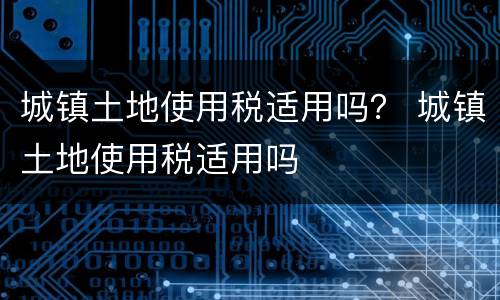 城镇土地使用税适用吗？ 城镇土地使用税适用吗