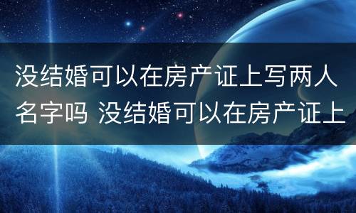 没结婚可以在房产证上写两人名字吗 没结婚可以在房产证上写两人名字吗有效吗