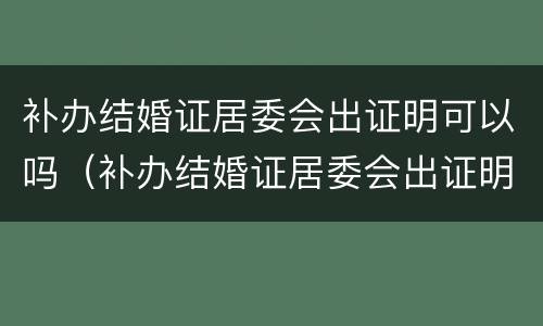 补办结婚证居委会出证明可以吗（补办结婚证居委会出证明可以吗怎么写）