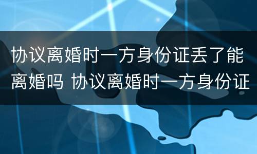 协议离婚时一方身份证丢了能离婚吗 协议离婚时一方身份证丢了能离婚吗怎么办