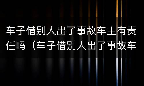 车子借别人出了事故车主有责任吗（车子借别人出了事故车主有责任吗）