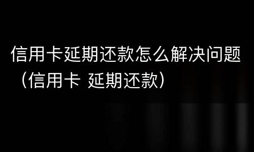 信用卡延期还款怎么解决问题（信用卡 延期还款）