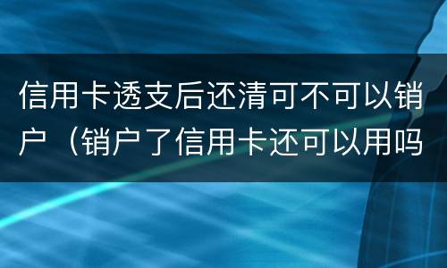 信用卡透支后还清可不可以销户（销户了信用卡还可以用吗）