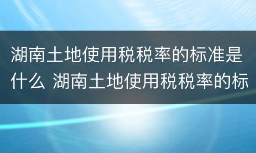 湖南土地使用税税率的标准是什么 湖南土地使用税税率的标准是什么啊